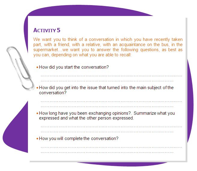 ACTIVITY 5
We want you to think of a conversation in which you have recently taken part, with a friend, with a relative, with an acquaintance on the bus, in the supermarket…we want you to answer the following questions, as best as you can, depending on what you are able to recall:
•	How did you start the conversation?
•	How did you get into the issue that turned into the main subject of the conversation?
•	How long have you been exchanging opinions?. Summarize what you expressed and what the other person expressed.
•	How you will complete the conversation?
