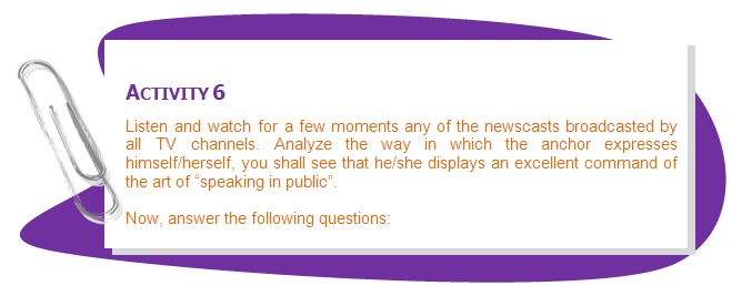 ACTIVITY 6
Listen and watch for a few moments any of the newscasts broadcasted by all TV channels. Analyze the way in which the anchor expresses himself/herself, you shall see that he/she displays an excellent command of the art of “speaking in public”.
Now, answer the following questions:
