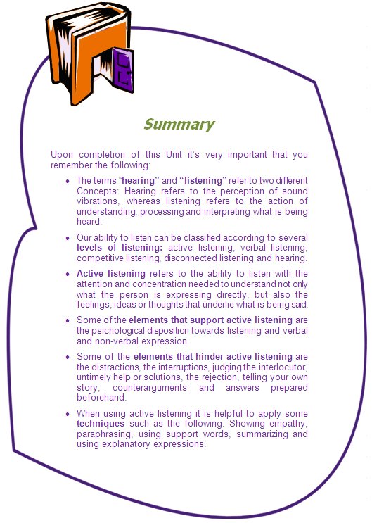 Summary

Upon completion of this Unit it’s very important that you remember the following:
•	The terms “hearing” and “listening” refer to two different Concepts: Hearing refers to the perception of sound vibrations, whereas listening refers to the action of understanding, processing and interpreting what is being heard. 
•	Our ability to listen can be classified according to several levels of listening: active listening, verbal listening, competitive listening, disconnected listening and hearing.
•	Active listening refers to the ability to listen with the attention and concentration needed to understand not only what the person is expressing directly, but also the feelings, ideas or thoughts that underlie what is being said. 
•	Some of the elements that support active listening are the psichological disposition towards listening and verbal and non-verbal expression.
•	Some of the elements that hinder active listening are the distractions, the interruptions, judging the interlocutor, untimely help or solutions, the rejection, telling your own story, counterarguments and answers prepared beforehand.
•	When using active listening it is helpful to apply some techniques such as the following: Showing empathy, paraphrasing, using support words, summarizing and using explanatory expressions.
