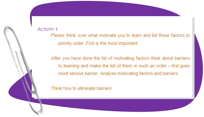 ACTIVITY 1
Please think over what motivate you to learn and list these factors in priority order. First is the most important.
After you have done the list of motivating factors think about barriers to learning and make the list of them in such an order – first goes most serious barrier. Analyse motivating factors and barriers.
Think how to eliminate barriers. 
