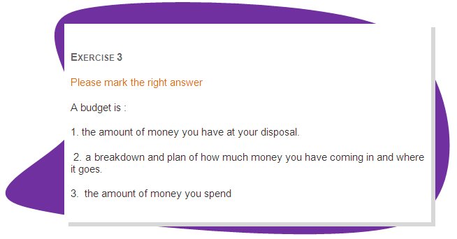 EXERCISE 3
Please mark the right answer 
A budget is :
1. the amount of money you have at your disposal.
 2. a breakdown and plan of how much money you have coming in and where it goes.
3.  the amount of money you spend
