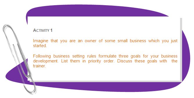 ACTIVITY 1
Imagine that you are an owner of some small business which you just started.
Following business setting rules formulate three goals for your business development. List them in priority order. Discuss these goals with  the trainer.
