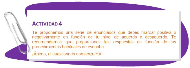 ACTIVIDAD 4
Te proponemos una serie de enunciados que debes marcar positiva o negativamente en función de tu nivel de acuerdo o desacuerdo. Te recomendamos que proporciones las respuestas en función de tus procedimientos habituales de escucha. 
¡Ánimo, el cuestionario comienza YA!
