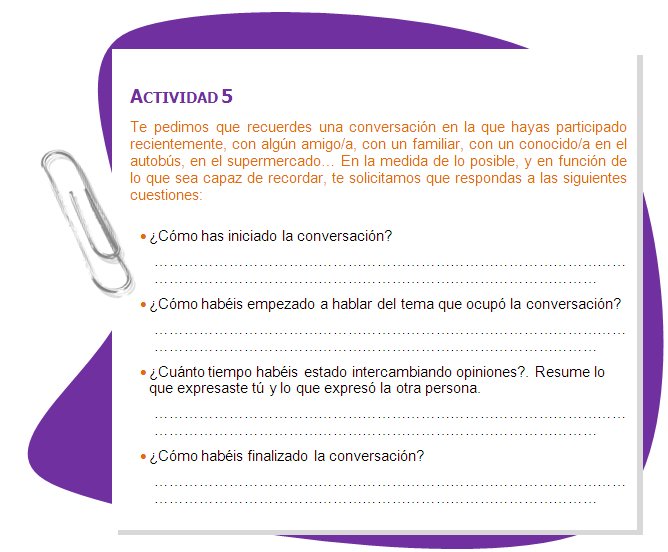 ACTIVIDAD 5
Te pedimos que recuerdes una conversación en la que hayas participado recientemente, con algún amigo/a, con un familiar, con un conocido/a en el autobús, en el supermercado… En la medida de lo posible, y en función de lo que sea capaz de recordar, te solicitamos que respondas a las siguientes cuestiones:
•	¿Cómo has iniciado la conversación?
•	¿Cómo habéis empezado a hablar del tema que ocupó la conversación?
•	¿Cuánto tiempo habéis estado intercambiando opiniones?. Resume lo que expresaste tú y lo que expresó la otra persona.
•	¿Cómo habéis finalizado la conversación?
