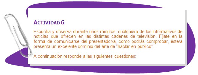 ACTIVIDAD 6
Escucha y observa durante unos minutos, cualquiera de los informativos de noticias que ofrecen en las distintas cadenas de televisión. Fíjate en la forma de comunicarse del presentador/a, como podrás comprobar, éste/a presenta un excelente dominio del arte de “hablar en público”.
A continuación responde a las siguientes cuestiones:
