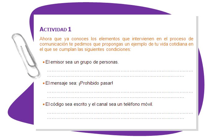 ACTIVIDAD 1
Ahora que ya conoces los elementos que intervienen en el proceso de comunicación te pedimos que propongas un ejemplo de tu vida cotidiana en el que se cumplan las siguientes condiciones:•	El emisor sea un grupo de personas.•	El mensaje sea: ¡Prohibido pasar!•	El código sea escrito y el canal sea un teléfono móvil.
