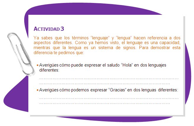 ACTIVIDAD 3
Ya sabes que los términos “lenguaje” y “lengua” hacen referencia a dos aspectos diferentes. Como ya hemos visto, el lenguaje es una capacidad, mientras que la lengua es un sistema de signos. Para demostrar esta diferencia te pedimos que:
•	Averigües cómo puede expresar el saludo “Hola” en dos lenguajes diferentes:•	Averigües cómo podemos expresar “Gracias” en dos lenguas diferentes:
