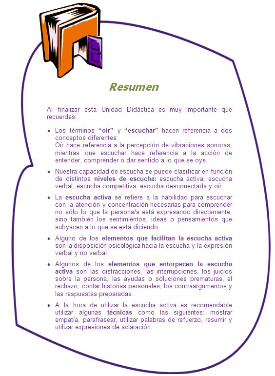 Resumen

Al finalizar esta Unidad Didáctica es muy importante que recuerdes:
•	Los términos “oír” y “escuchar” hacen referencia a dos conceptos diferentes: 
Oír hace referencia a la percepción de vibraciones sonoras, mientras que escuchar hace referencia a la acción de entender, comprender o dar sentido a lo que se oye. 
•	Nuestra capacidad de escucha se puede clasificar en función de distintos niveles de escucha: escucha activa, escucha verbal, escucha competitiva, escucha desconectada y oír.
•	La escucha activa se refiere a la habilidad para escuchar con la atención y concentración necesarias para comprender no sólo lo que la persona/s está expresando directamente, sino también los sentimientos, ideas o pensamientos que subyacen a lo que se está diciendo. 
•	Alguno de los elementos que facilitan la escucha activa son la disposición psicológica hacia la escucha y la expresión verbal y no verbal.
•	Algunos de los elementos que entorpecen la escucha activa son las distracciones, las interrupciones, los juicios sobre la persona, las ayudas o soluciones prematuras, el rechazo, contar historias personales, los contraargumentos y las respuestas preparadas.
•	A la hora de utilizar la escucha activa es recomendable utilizar algunas técnicas como las siguientes: mostrar empatía, parafrasear, utilizar palabras de refuerzo, resumir y utilizar expresiones de aclaración.
