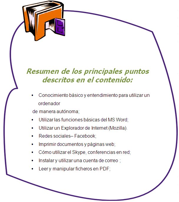 Resumen de los principales puntos descritos en el contenido:

Conocimiento básico y entendimiento para utilizar un ordenador de manera autónoma;
Utilizar las funciones básicas del MS Word;
Utilizar un Explorador de Internet (Mozilla). 
Redes sociales– Facebook;
Imprimir documentos y páginas web;
Cómo utilizar el Skype, conferencias en red;
Instalar y utilizar una cuenta de correo ;
Leer y manipular ficheros en PDF;