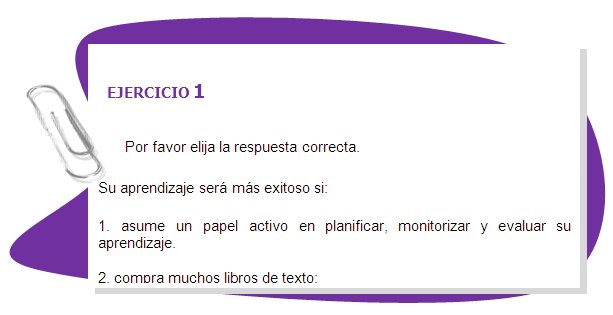 EJERCICIO 1 

Por favor elija la respuesta correcta. 
Su aprendizaje será más exitoso si:
1. asume un papel activo en planificar, monitorizar y evaluar su aprendizaje.
2. compra muchos libros de texto;
