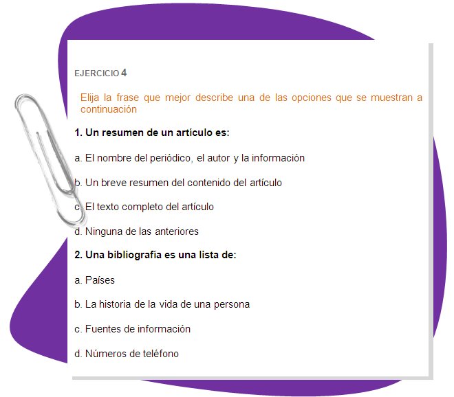 EJERCICIO 4
Elija la frase que mejor describe una de las opciones que se muestran a continuación
1. Un resumen de un artículo es: 
a. El nombre del periódico, el autor y la información 
b. Un breve resumen del contenido del artículo 
c. El texto completo del artículo 
d. Ninguna de las anteriores 
2. Una bibliografía es una lista de: 
a. Países 
b. La historia de la vida de una persona 
c. Fuentes de información 
d. Números de teléfono
