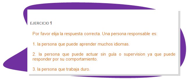 EJERCICIO 1
Por favor elija la respuesta correcta. Una persona responsable es:
1. la persona que puede aprender muchos idiomas. 
2. la persona que puede actuar sin guía o supervision ya que puede responder por su comportamiento.
3. la persona que trabaja duro.
