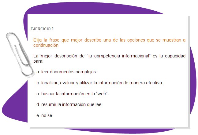 EJERCICIO 1 
Elija la frase que mejor describe una de las opciones que se muestran a continuación
La mejor descripción de “la competencia informacional” es la capacidad para:
a. leer documentos complejos. 
b. localizar, evaluar y utilizar la información de manera efectiva. 
c. buscar la información en la “web”. 
d. resumir la información que lee. 
e. no se.
