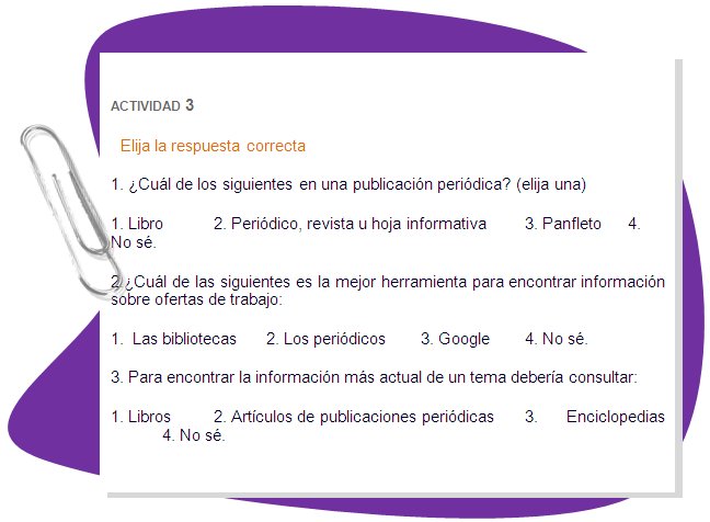 ACTIVIDAD 3
Elija la respuesta correcta
1. ¿Cuál de los siguientes en una publicación periódica? (elija una)
1. Libro	2. Periódico, revista u hoja informativa	3. Panfleto	4. No sé.
2.¿Cuál de las siguientes es la mejor herramienta para encontrar información sobre ofertas de trabajo: 
1.  Las bibliotecas	2. Los periódicos	3. Google	4. No sé.
3. Para encontrar la información más actual de un tema debería consultar:
1. Libros	2. Artículos de publicaciones periódicas	3. Enciclopedias	4. No sé.
