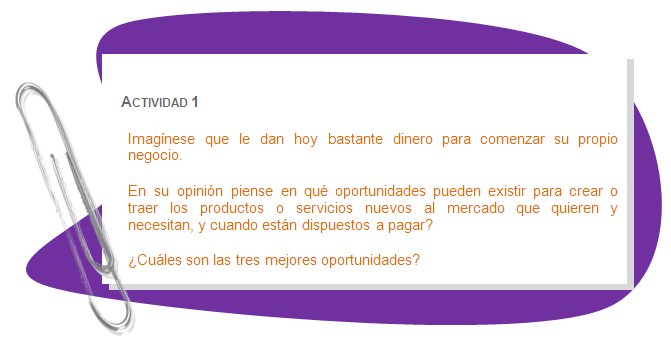 ACTIVIDAD 1
Imagínese que le dan hoy bastante dinero para comenzar su propio negocio.
En su opinión piense en qué oportunidades pueden existir para crear o traer los productos o servicios nuevos al mercado que quieren y  necesitan, y cuando están dispuestos a pagar? 
¿Cuáles son las tres mejores oportunidades?
