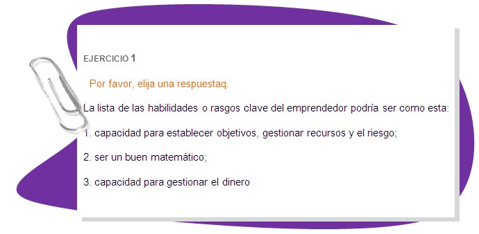 EJERCICIO 1
Por favor, elija una respuestaq.
La lista de las habilidades o rasgos clave del emprendedor podría ser como esta: 
1. capacidad para establecer objetivos, gestionar recursos y el riesgo; 
2. ser un buen matemático;
3. capacidad para gestionar el dinero 
