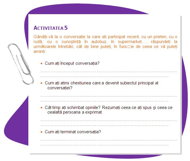 ACTIVITY 5
We want you to think of a conversation in which you have recently taken part, with a friend, with a relative, with an acquaintance on the bus, in the supermarket…we want you to answer the following questions, as best as you can, depending on what you are able to recall:
•	How did you start the conversation?
•	How did you get into the issue that turned into the main subject of the conversation?
•	How long have you been exchanging opinions?. Summarize what you expressed and what the other person expressed.
•	How you will complete the conversation?
