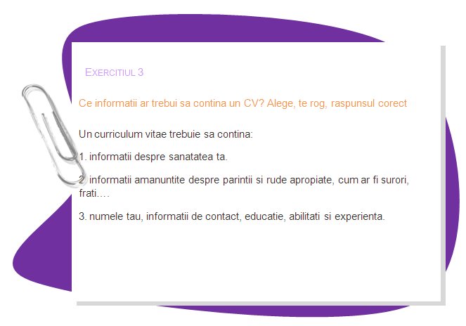 EXERCISE 3
What information should a CV include? Choose the right answer, please
A curriculum vitae should include 
1. information about your health.
2. detailed information about your parents and close relatives like sisters, brothers.
3. your name, contact information, education, skills and experience.
