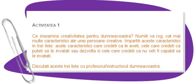 ACTIVITY 1
What creativity means to you? Name please, as many features of a creative person as you can. Divide these features into three lists: those features that you think you already have; those which you think you can learn or develop and those which you think you will not be able to learn. 
Discuss these lists with a teacher/trainer.
